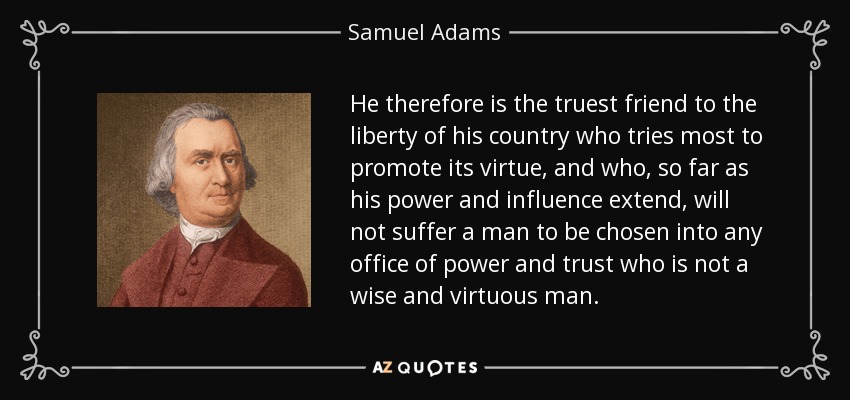 He therefore is the truest friend to the liberty of his country who tries most to promote its virtue, and who, so far as his power and influence extend, will not suffer a man to be chosen into any office of power and trust who is not a wise and virtuous man. - Samuel Adams