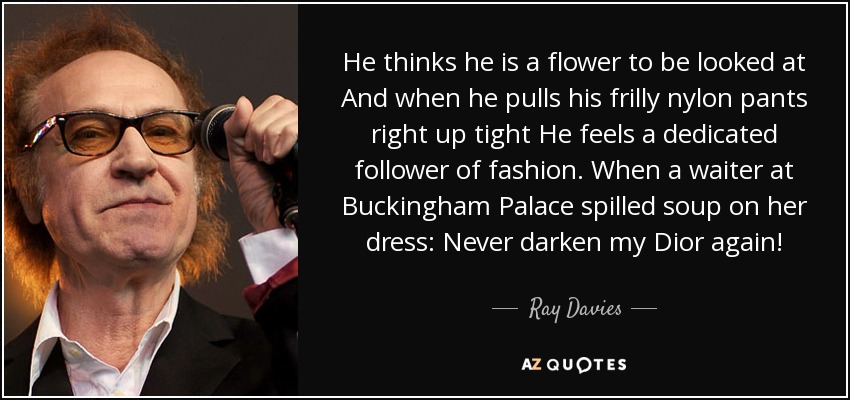 He thinks he is a flower to be looked at And when he pulls his frilly nylon pants right up tight He feels a dedicated follower of fashion. When a waiter at Buckingham Palace spilled soup on her dress: Never darken my Dior again! - Ray Davies