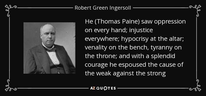He (Thomas Paine) saw oppression on every hand; injustice everywhere; hypocrisy at the altar; venality on the bench, tyranny on the throne; and with a splendid courage he espoused the cause of the weak against the strong - Robert Green Ingersoll