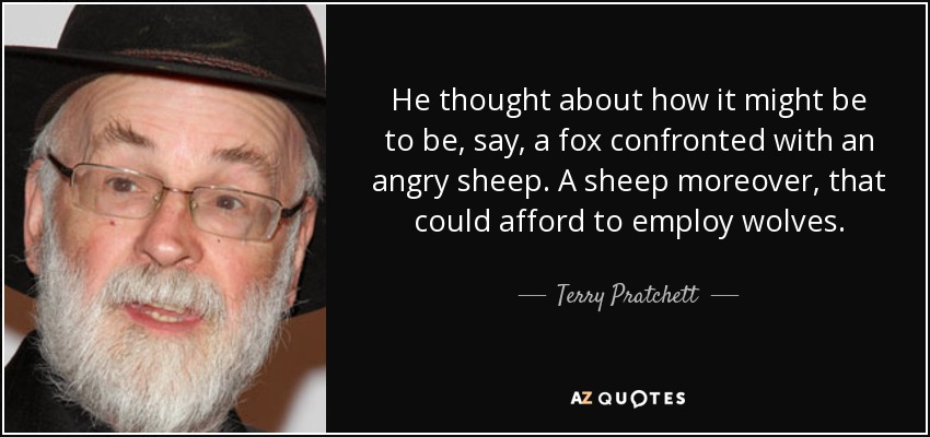 He thought about how it might be to be, say, a fox confronted with an angry sheep. A sheep moreover, that could afford to employ wolves. - Terry Pratchett