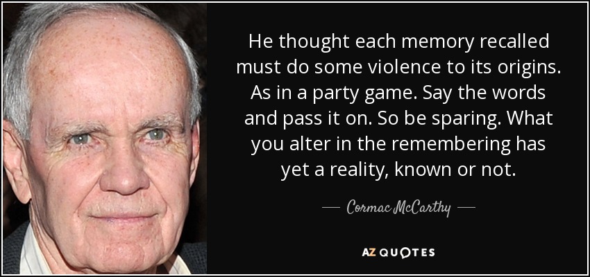 He thought each memory recalled must do some violence to its origins. As in a party game. Say the words and pass it on. So be sparing. What you alter in the remembering has yet a reality, known or not. - Cormac McCarthy