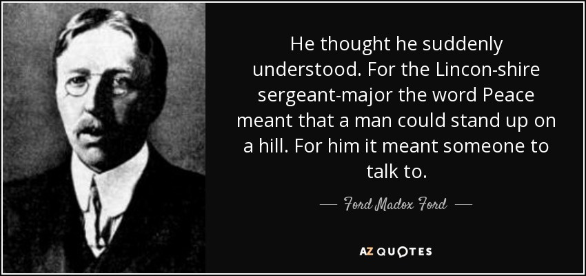 He thought he suddenly understood. For the Lincon-shire sergeant-major the word Peace meant that a man could stand up on a hill. For him it meant someone to talk to. - Ford Madox Ford