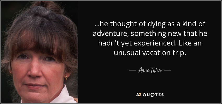 ...he thought of dying as a kind of adventure, something new that he hadn't yet experienced. Like an unusual vacation trip. - Anne Tyler