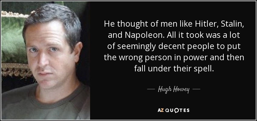 He thought of men like Hitler, Stalin, and Napoleon. All it took was a lot of seemingly decent people to put the wrong person in power and then fall under their spell. - Hugh Howey