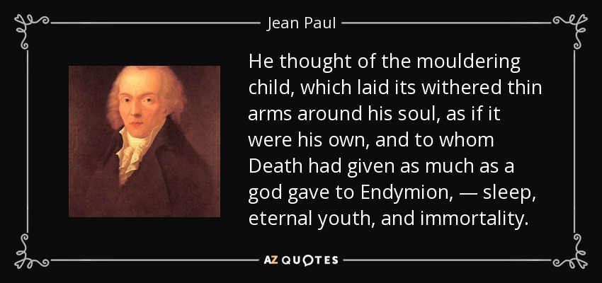 He thought of the mouldering child, which laid its withered thin arms around his soul, as if it were his own, and to whom Death had given as much as a god gave to Endymion, — sleep, eternal youth, and immortality. - Jean Paul