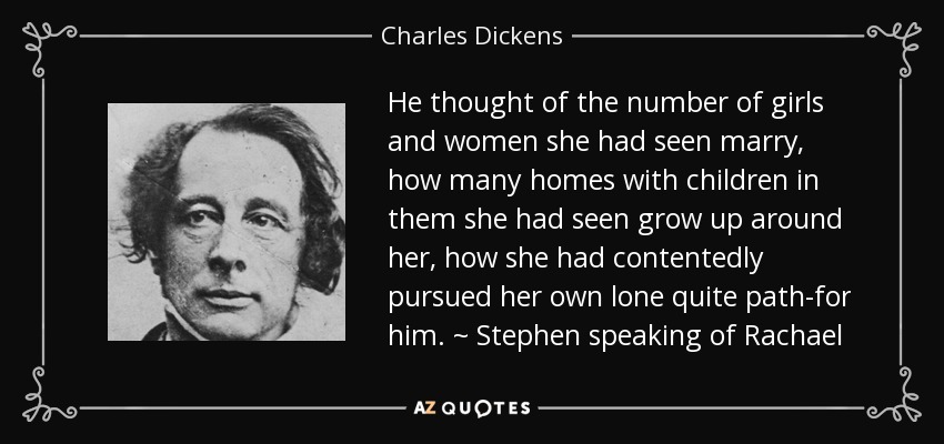 He thought of the number of girls and women she had seen marry, how many homes with children in them she had seen grow up around her, how she had contentedly pursued her own lone quite path-for him. ~ Stephen speaking of Rachael - Charles Dickens