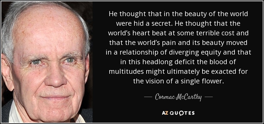 He thought that in the beauty of the world were hid a secret. He thought that the world’s heart beat at some terrible cost and that the world’s pain and its beauty moved in a relationship of diverging equity and that in this headlong deficit the blood of multitudes might ultimately be exacted for the vision of a single flower. - Cormac McCarthy