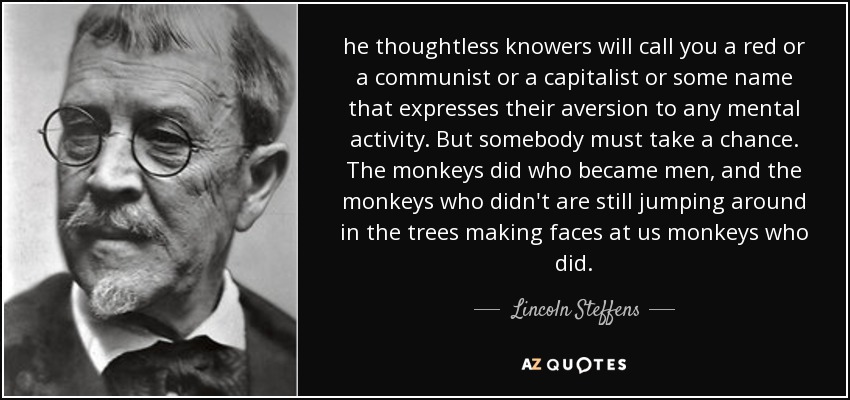 he thoughtless knowers will call you a red or a communist or a capitalist or some name that expresses their aversion to any mental activity. But somebody must take a chance. The monkeys did who became men, and the monkeys who didn't are still jumping around in the trees making faces at us monkeys who did. - Lincoln Steffens