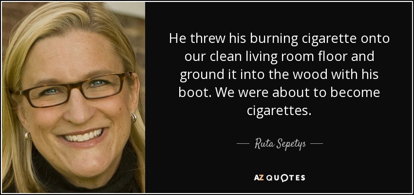 He threw his burning cigarette onto our clean living room floor and ground it into the wood with his boot. We were about to become cigarettes. - Ruta Sepetys
