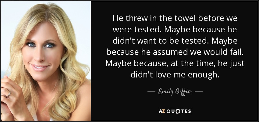 He threw in the towel before we were tested. Maybe because he didn't want to be tested. Maybe because he assumed we would fail. Maybe because, at the time, he just didn't love me enough. - Emily Giffin