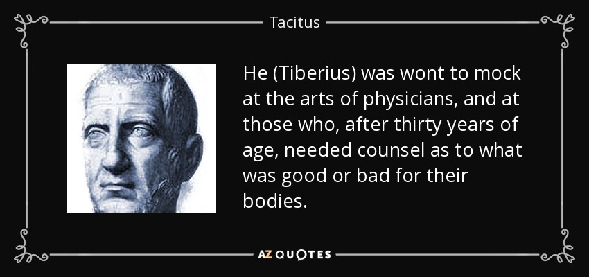 He (Tiberius) was wont to mock at the arts of physicians, and at those who, after thirty years of age, needed counsel as to what was good or bad for their bodies. - Tacitus