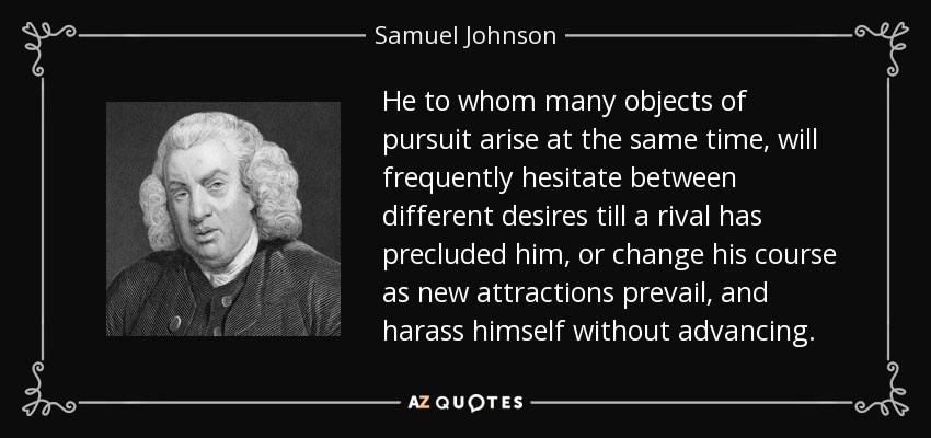 He to whom many objects of pursuit arise at the same time, will frequently hesitate between different desires till a rival has precluded him, or change his course as new attractions prevail, and harass himself without advancing. - Samuel Johnson