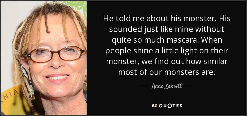 He told me about his monster. His sounded just like mine without quite so much mascara. When people shine a little light on their monster, we find out how similar most of our monsters are. - Anne Lamott