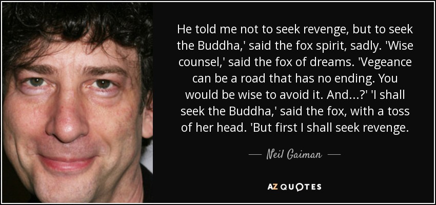 He told me not to seek revenge, but to seek the Buddha,' said the fox spirit, sadly. 'Wise counsel,' said the fox of dreams. 'Vegeance can be a road that has no ending. You would be wise to avoid it. And...?' 'I shall seek the Buddha,' said the fox, with a toss of her head. 'But first I shall seek revenge. - Neil Gaiman