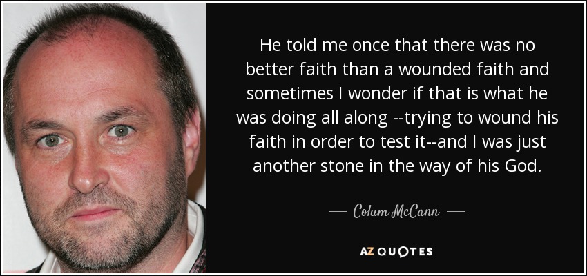 He told me once that there was no better faith than a wounded faith and sometimes I wonder if that is what he was doing all along --trying to wound his faith in order to test it--and I was just another stone in the way of his God. - Colum McCann