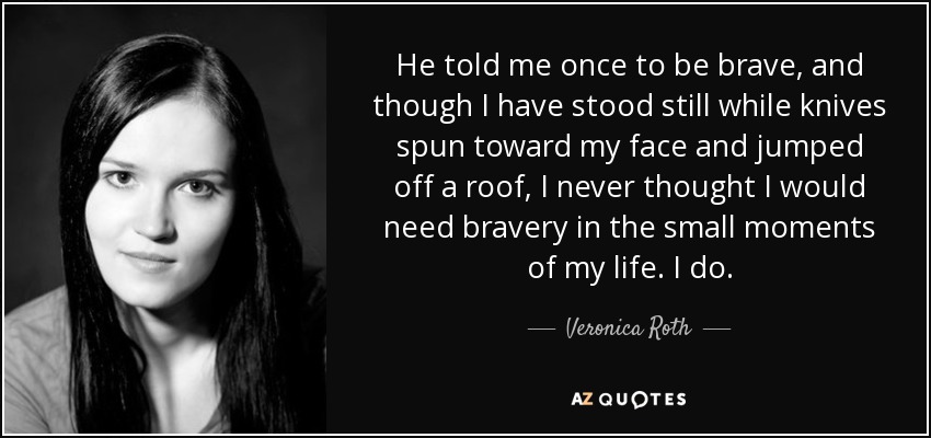 He told me once to be brave, and though I have stood still while knives spun toward my face and jumped off a roof, I never thought I would need bravery in the small moments of my life. I do. - Veronica Roth