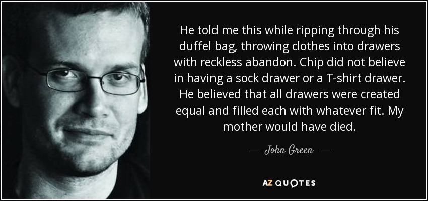 He told me this while ripping through his duffel bag, throwing clothes into drawers with reckless abandon. Chip did not believe in having a sock drawer or a T-shirt drawer. He believed that all drawers were created equal and filled each with whatever fit. My mother would have died. - John Green