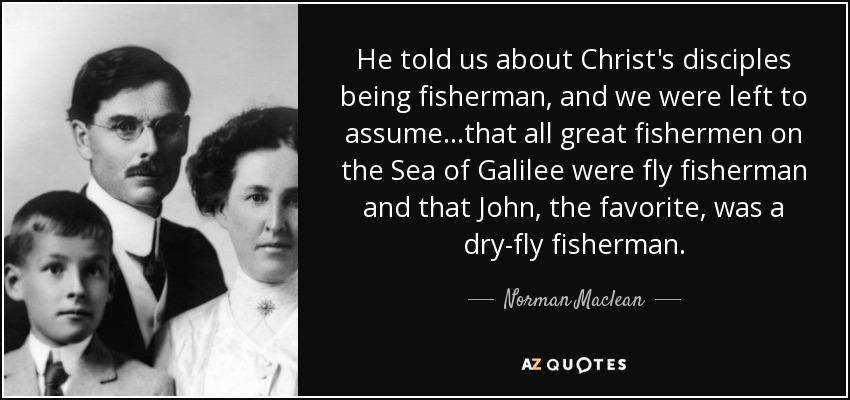He told us about Christ's disciples being fisherman, and we were left to assume...that all great fishermen on the Sea of Galilee were fly fisherman and that John, the favorite, was a dry-fly fisherman. - Norman Maclean