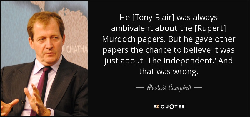 He [Tony Blair] was always ambivalent about the [Rupert] Murdoch papers. But he gave other papers the chance to believe it was just about 'The Independent.' And that was wrong. - Alastair Campbell