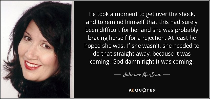 He took a moment to get over the shock, and to remind himself that this had surely been difficult for her and she was probably bracing herself for a rejection. At least he hoped she was. If she wasn't, she needed to do that straight away, because it was coming. God damn right it was coming. - Julianne MacLean