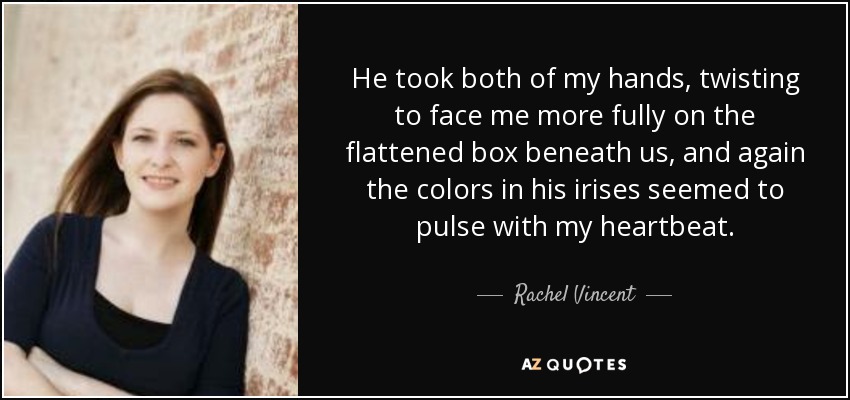 He took both of my hands, twisting to face me more fully on the flattened box beneath us, and again the colors in his irises seemed to pulse with my heartbeat. - Rachel Vincent