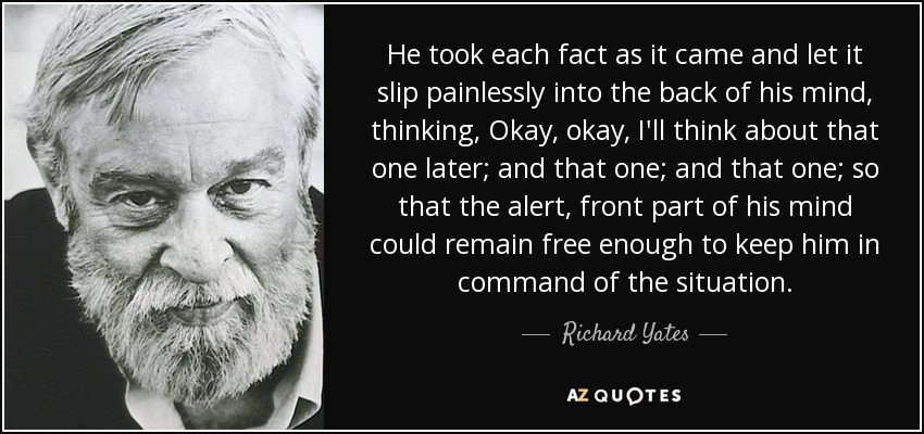 He took each fact as it came and let it slip painlessly into the back of his mind, thinking, Okay, okay, I'll think about that one later; and that one; and that one; so that the alert, front part of his mind could remain free enough to keep him in command of the situation. - Richard Yates