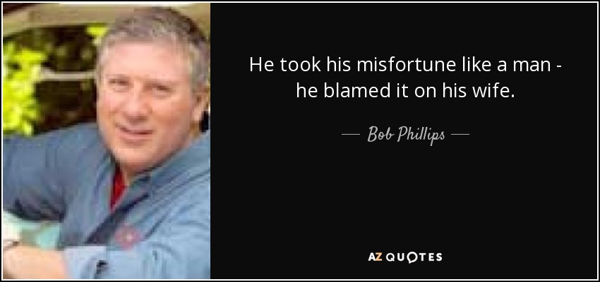 He took his misfortune like a man - he blamed it on his wife. - Bob Phillips