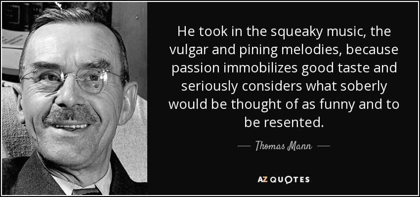 He took in the squeaky music, the vulgar and pining melodies, because passion immobilizes good taste and seriously considers what soberly would be thought of as funny and to be resented. - Thomas Mann