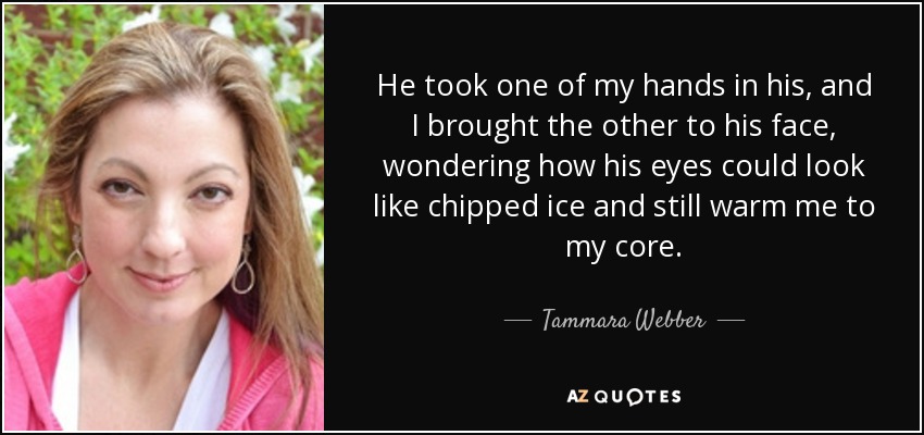 He took one of my hands in his, and I brought the other to his face, wondering how his eyes could look like chipped ice and still warm me to my core. - Tammara Webber