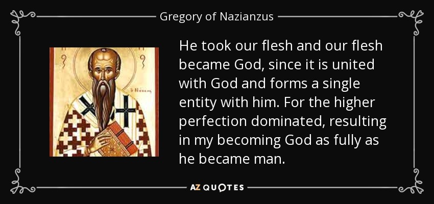 He took our flesh and our flesh became God, since it is united with God and forms a single entity with him. For the higher perfection dominated, resulting in my becoming God as fully as he became man. - Gregory of Nazianzus