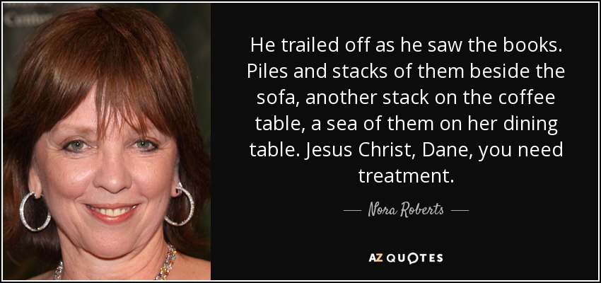 He trailed off as he saw the books. Piles and stacks of them beside the sofa, another stack on the coffee table, a sea of them on her dining table. Jesus Christ, Dane, you need treatment. - Nora Roberts