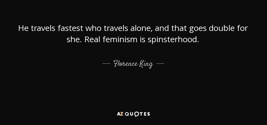 He travels fastest who travels alone, and that goes double for she. Real feminism is spinsterhood. - Florence King