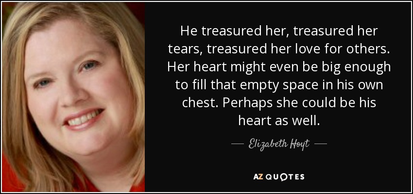 He treasured her, treasured her tears, treasured her love for others. Her heart might even be big enough to fill that empty space in his own chest. Perhaps she could be his heart as well. - Elizabeth Hoyt