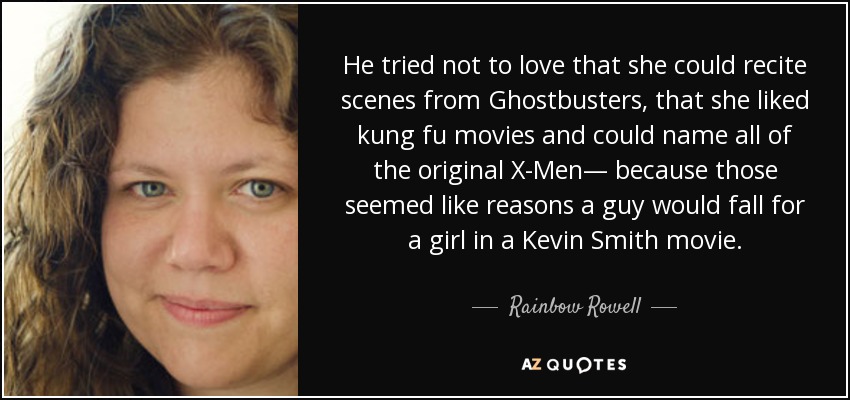 He tried not to love that she could recite scenes from Ghostbusters, that she liked kung fu movies and could name all of the original X-Men— because those seemed like reasons a guy would fall for a girl in a Kevin Smith movie. - Rainbow Rowell