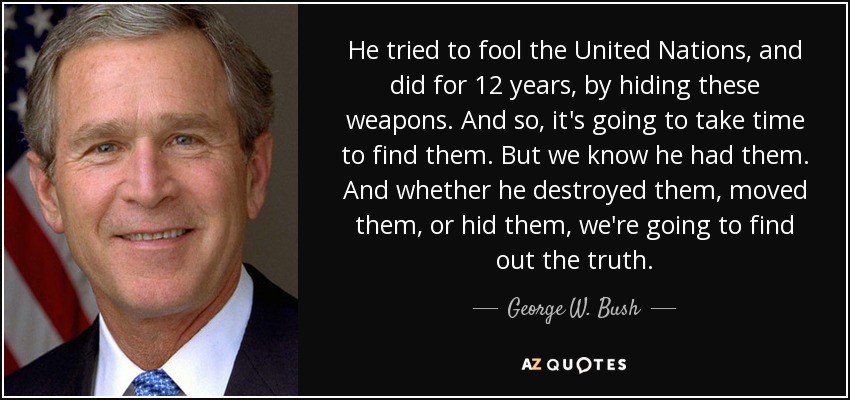 He tried to fool the United Nations, and did for 12 years, by hiding these weapons. And so, it's going to take time to find them. But we know he had them. And whether he destroyed them, moved them, or hid them, we're going to find out the truth. - George W. Bush