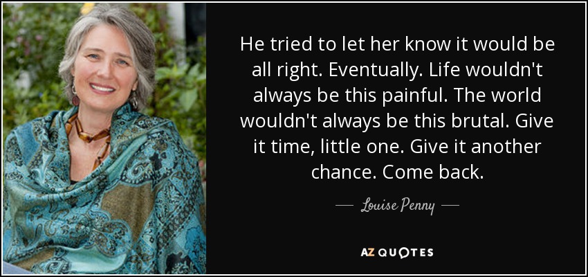 He tried to let her know it would be all right. Eventually. Life wouldn't always be this painful. The world wouldn't always be this brutal. Give it time, little one. Give it another chance. Come back. - Louise Penny