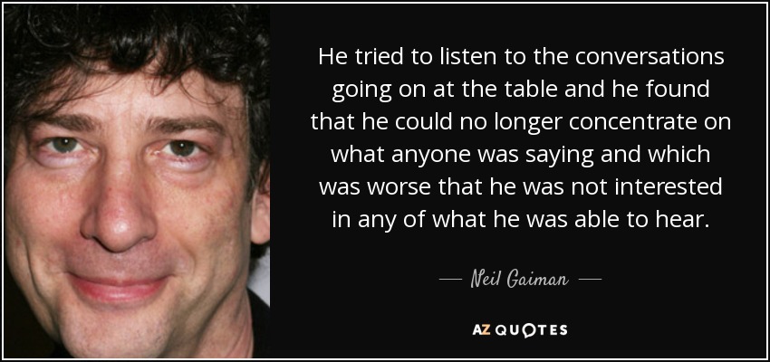 He tried to listen to the conversations going on at the table and he found that he could no longer concentrate on what anyone was saying and which was worse that he was not interested in any of what he was able to hear. - Neil Gaiman