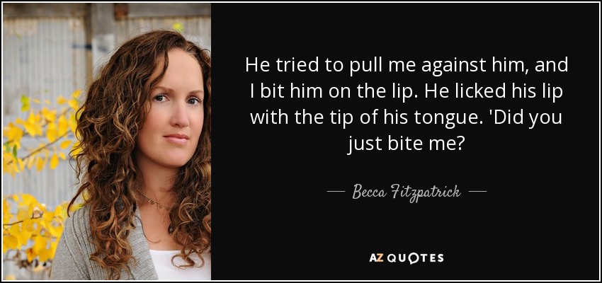 He tried to pull me against him, and I bit him on the lip. He licked his lip with the tip of his tongue. 'Did you just bite me? - Becca Fitzpatrick