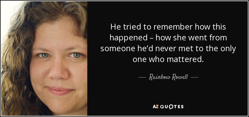 He tried to remember how this happened – how she went from someone he’d never met to the only one who mattered. - Rainbow Rowell