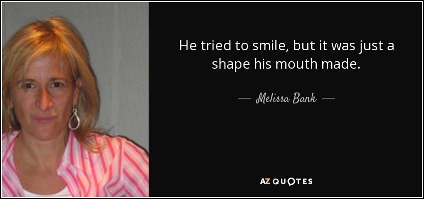 He tried to smile, but it was just a shape his mouth made. - Melissa Bank