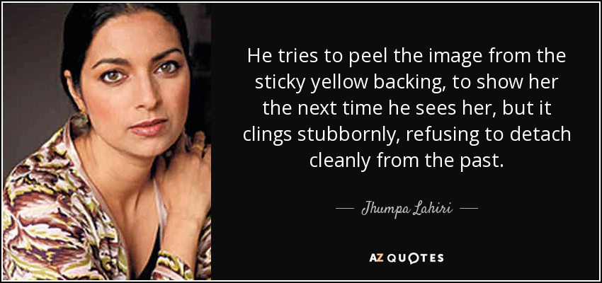 He tries to peel the image from the sticky yellow backing, to show her the next time he sees her, but it clings stubbornly, refusing to detach cleanly from the past. - Jhumpa Lahiri