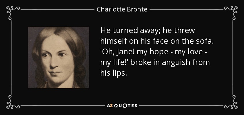 He turned away; he threw himself on his face on the sofa. 'Oh, Jane! my hope - my love - my life!' broke in anguish from his lips. - Charlotte Bronte