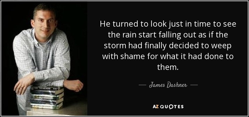 He turned to look just in time to see the rain start falling out as if the storm had finally decided to weep with shame for what it had done to them. - James Dashner