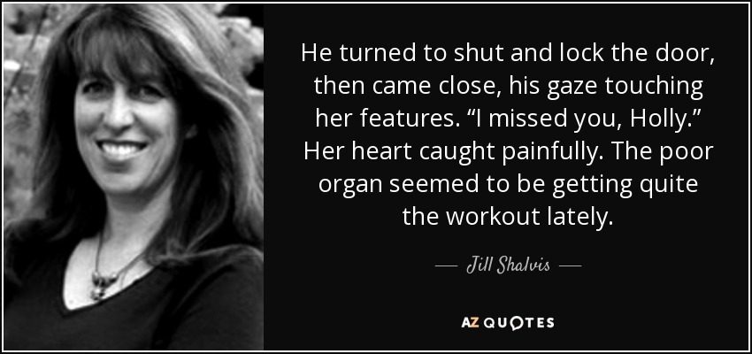He turned to shut and lock the door, then came close, his gaze touching her features. “I missed you, Holly.” Her heart caught painfully. The poor organ seemed to be getting quite the workout lately. - Jill Shalvis