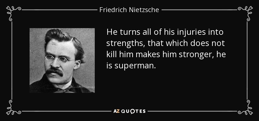 He turns all of his injuries into strengths, that which does not kill him makes him stronger, he is superman. - Friedrich Nietzsche