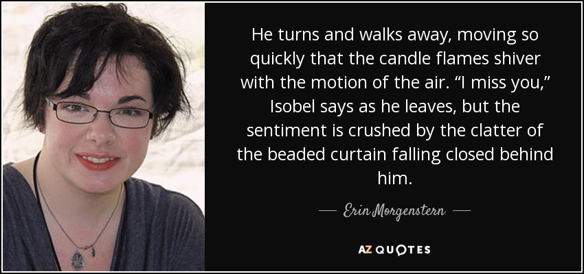 He turns and walks away, moving so quickly that the candle flames shiver with the motion of the air. “I miss you,” Isobel says as he leaves, but the sentiment is crushed by the clatter of the beaded curtain falling closed behind him. - Erin Morgenstern