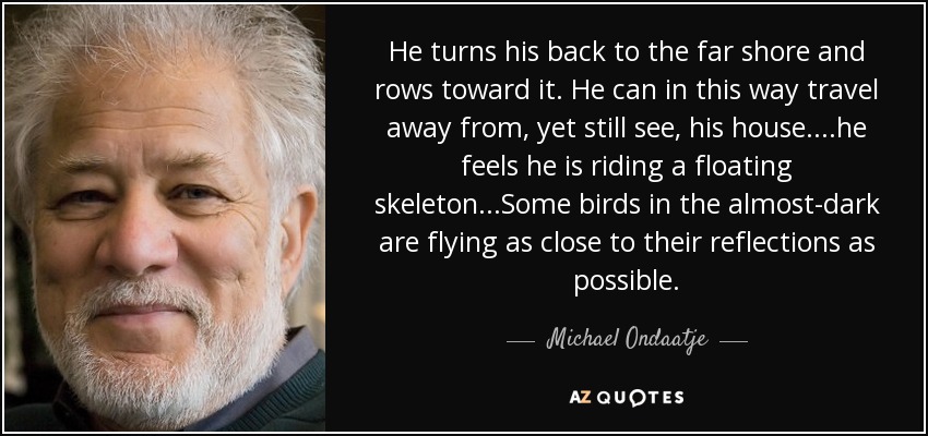 He turns his back to the far shore and rows toward it. He can in this way travel away from, yet still see, his house....he feels he is riding a floating skeleton...Some birds in the almost-dark are flying as close to their reflections as possible. - Michael Ondaatje