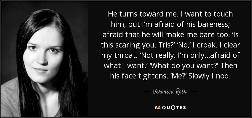 He turns toward me. I want to touch him, but I’m afraid of his bareness; afraid that he will make me bare too. ‘Is this scaring you, Tris?’ ‘No,’ I croak. I clear my throat. ‘Not really. I’m only…afraid of what I want.’ ‘What do you want?’ Then his face tightens. ‘Me?’ Slowly I nod. - Veronica Roth