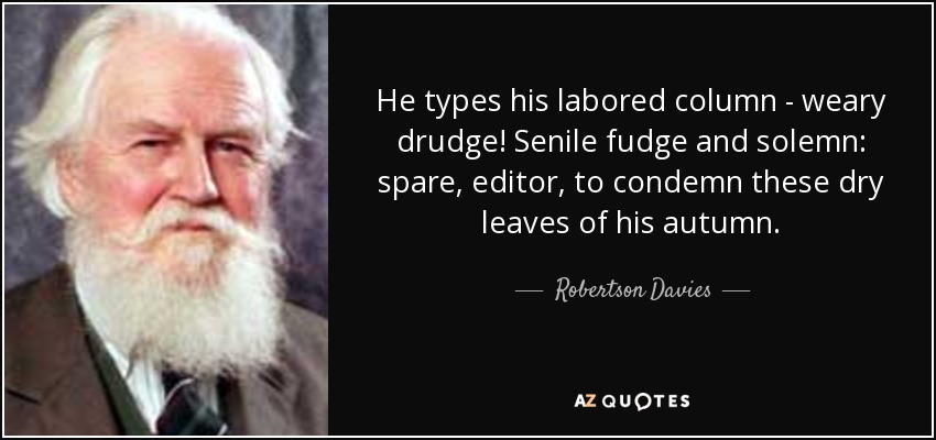 He types his labored column - weary drudge! Senile fudge and solemn: spare, editor, to condemn these dry leaves of his autumn. - Robertson Davies