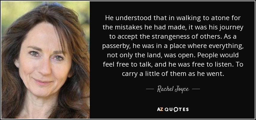 He understood that in walking to atone for the mistakes he had made, it was his journey to accept the strangeness of others. As a passerby, he was in a place where everything, not only the land, was open. People would feel free to talk, and he was free to listen. To carry a little of them as he went. - Rachel Joyce